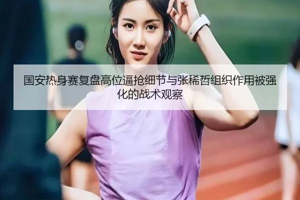 国安热身赛复盘高位逼抢细节与张稀哲组织作用被强化的战术观察